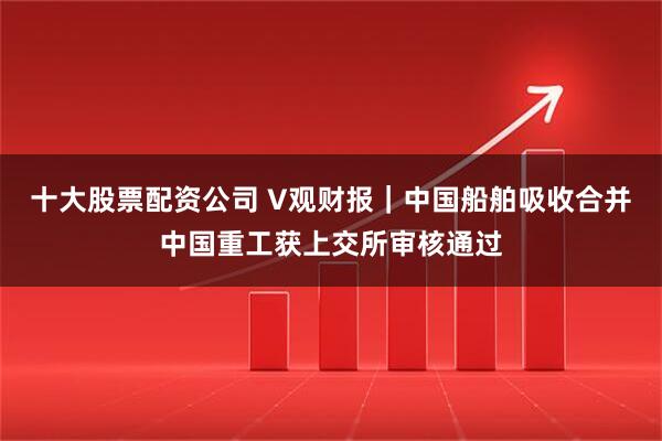 十大股票配资公司 V观财报｜中国船舶吸收合并中国重工获上交所审核通过