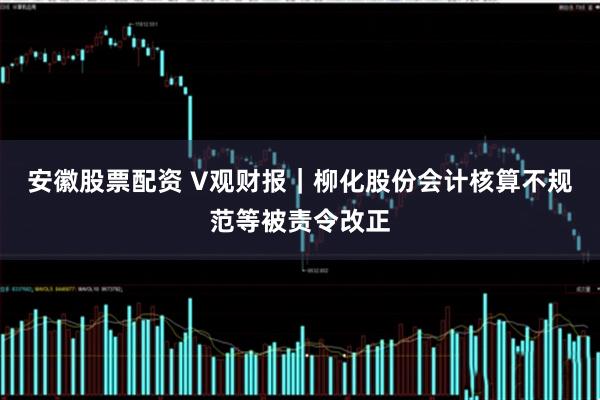 安徽股票配资 V观财报｜柳化股份会计核算不规范等被责令改正