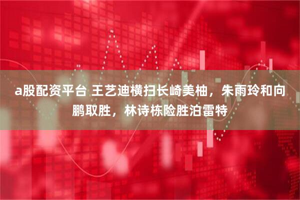 a股配资平台 王艺迪横扫长崎美柚，朱雨玲和向鹏取胜，林诗栋险胜泊雷特