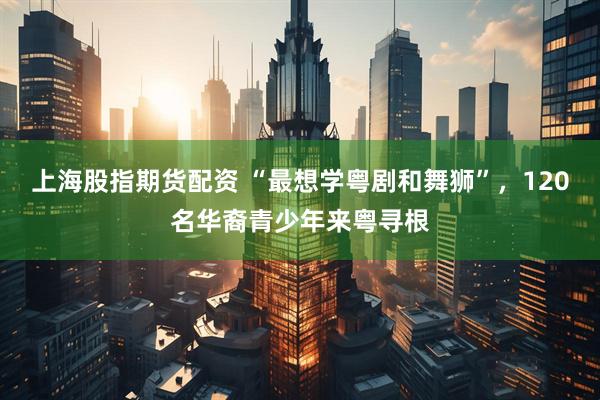 上海股指期货配资 “最想学粤剧和舞狮”，120名华裔青少年来粤寻根