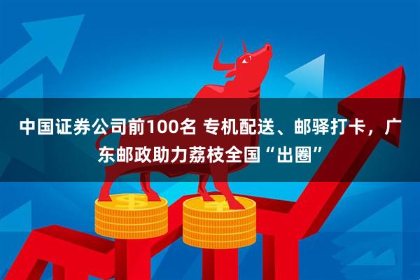 中国证券公司前100名 专机配送、邮驿打卡，广东邮政助力荔枝全国“出圈”