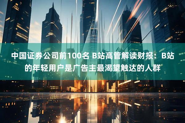 中国证券公司前100名 B站高管解读财报：B站的年轻用户是广告主最渴望触达的人群