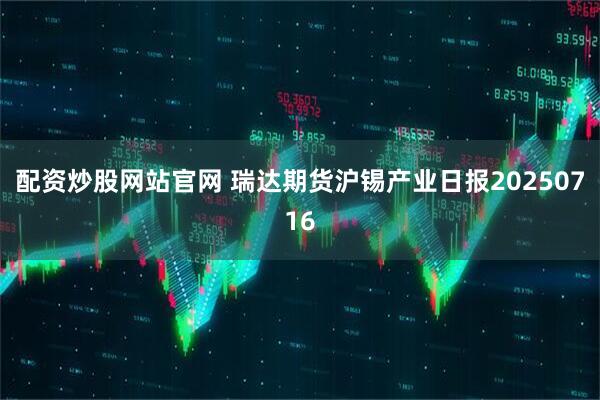 配资炒股网站官网 瑞达期货沪锡产业日报20250716