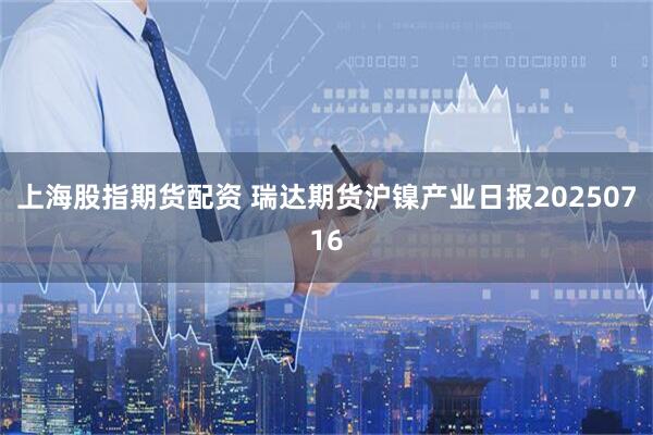 上海股指期货配资 瑞达期货沪镍产业日报20250716