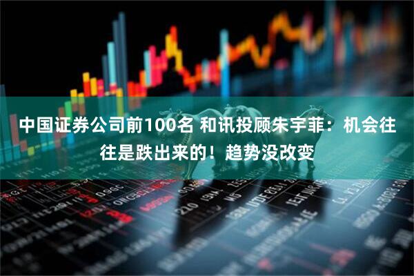 中国证券公司前100名 和讯投顾朱宇菲：机会往往是跌出来的！趋势没改变
