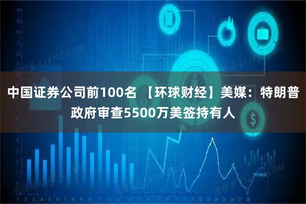 中国证券公司前100名 【环球财经】美媒：特朗普政府审查5500万美签持有人