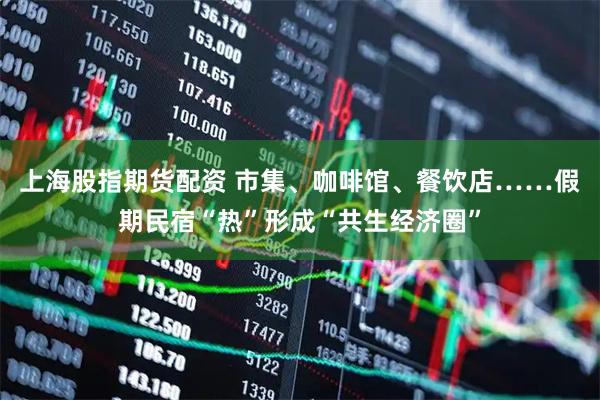 上海股指期货配资 市集、咖啡馆、餐饮店……假期民宿“热”形成“共生经济圈”