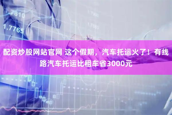配资炒股网站官网 这个假期，汽车托运火了！有线路汽车托运比租车省3000元