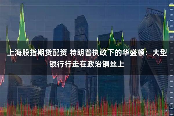 上海股指期货配资 特朗普执政下的华盛顿：大型银行行走在政治钢丝上
