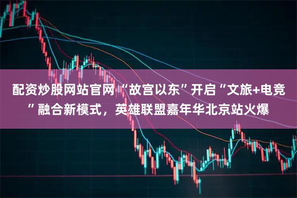 配资炒股网站官网 “故宫以东”开启“文旅+电竞”融合新模式,英雄联盟嘉年华北京站火爆