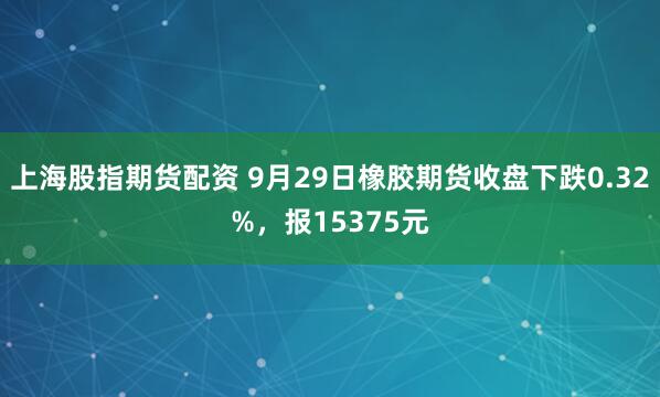 上海股指期货配资 9月29日橡胶期货收盘下跌0.32%，报15375元