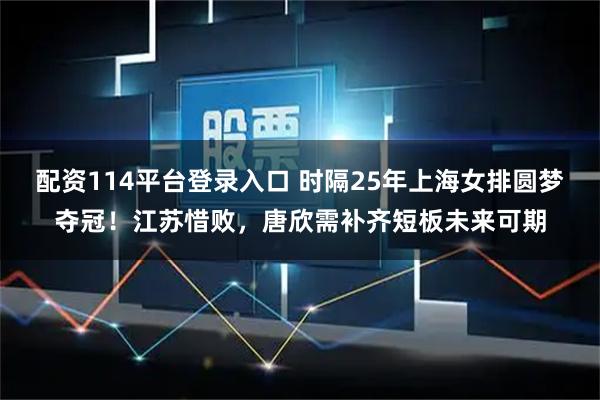 配资114平台登录入口 时隔25年上海女排圆梦夺冠!江苏惜败,唐欣需补齐短板未来可期