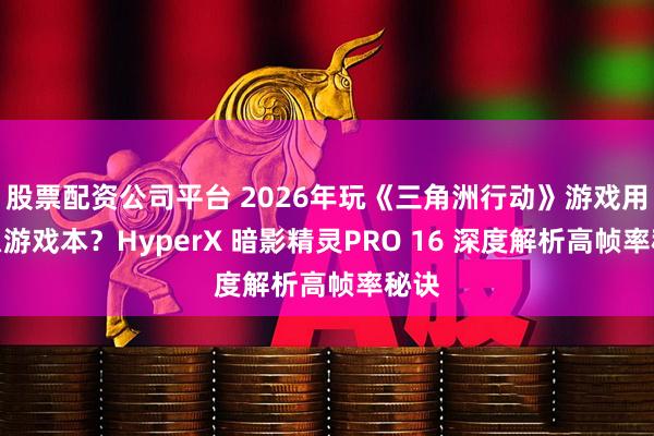 股票配资公司平台 2026年玩《三角洲行动》游戏用什么游戏本？HyperX 暗影精灵PRO 16 深度解析高帧率秘诀