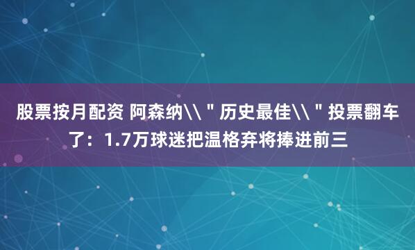 股票按月配资 阿森纳\＂历史最佳\＂投票翻车了：1.7万球迷把温格弃将捧进前三