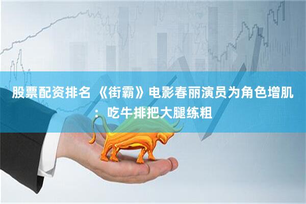 股票配资排名 《街霸》电影春丽演员为角色增肌：吃牛排把大腿练粗