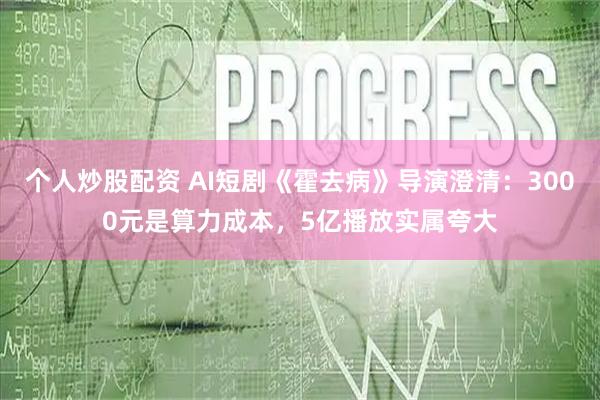 个人炒股配资 AI短剧《霍去病》导演澄清：3000元是算力成本，5亿播放实属夸大