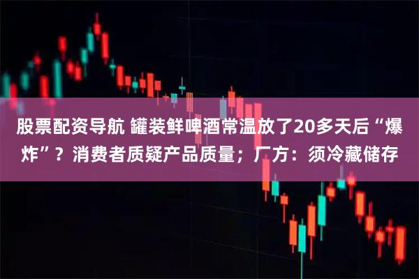股票配资导航 罐装鲜啤酒常温放了20多天后“爆炸”？消费者质疑产品质量；厂方：须冷藏储存