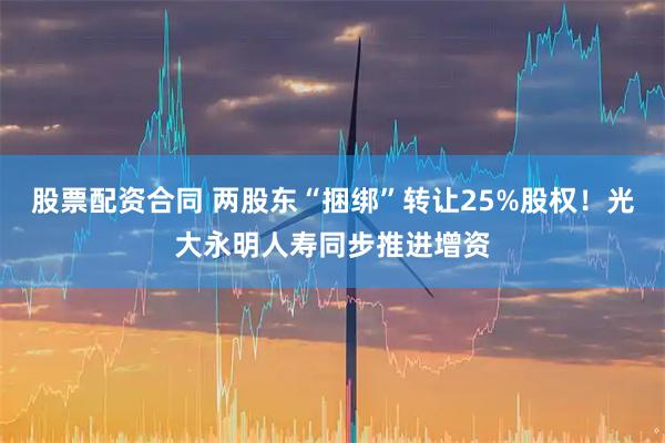 股票配资合同 两股东“捆绑”转让25%股权！光大永明人寿同步推进增资