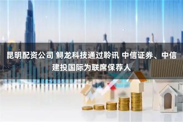 昆明配资公司 鲟龙科技通过聆讯 中信证券、中信建投国际为联席保荐人